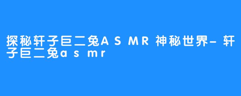 探秘轩子巨二兔ASMR神秘世界-轩子巨二兔asmr