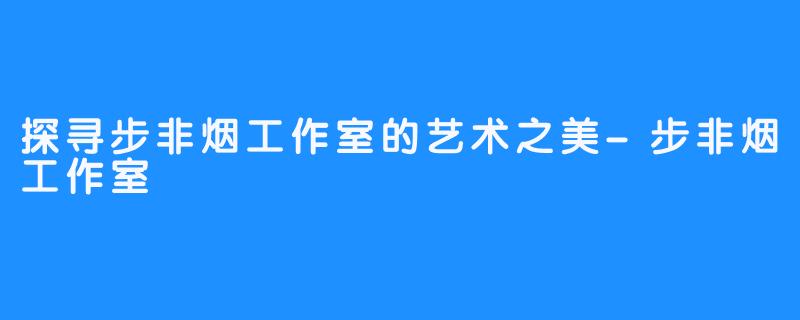 探寻步非烟工作室的艺术之美-步非烟工作室