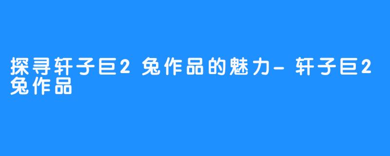 探寻轩子巨2兔作品的魅力-轩子巨2兔作品