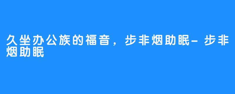 久坐办公族的福音,步非烟助眠-步非烟助眠