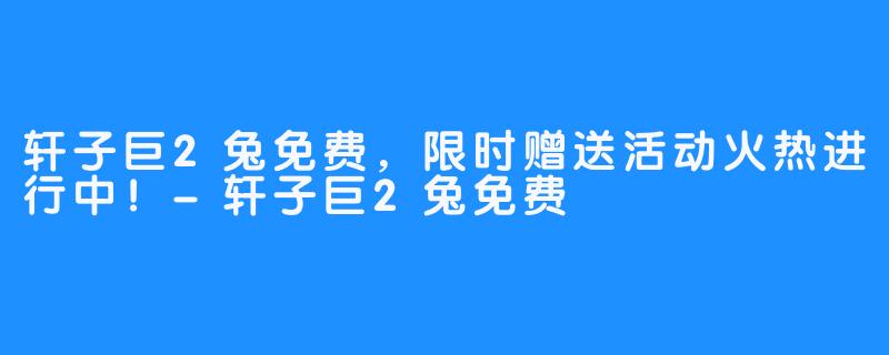 轩子巨2兔免费,限时赠送活动火热进行中!-轩子巨2兔免费
