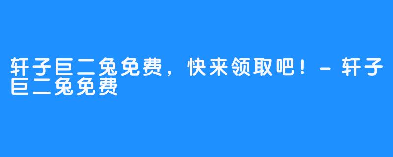轩子巨二兔免费,快来领取吧!-轩子巨二兔免费