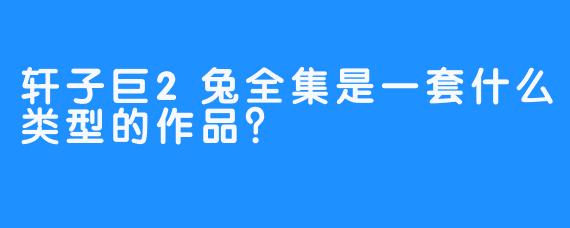 轩子巨2兔全集是一套什么类型的作品？