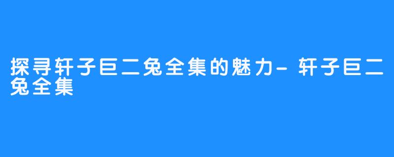 探寻轩子巨二兔全集的魅力-轩子巨二兔全集