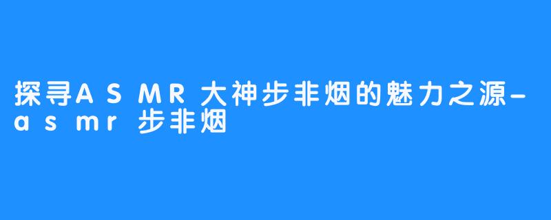 探寻ASMR大神步非烟的魅力之源-asmr步非烟