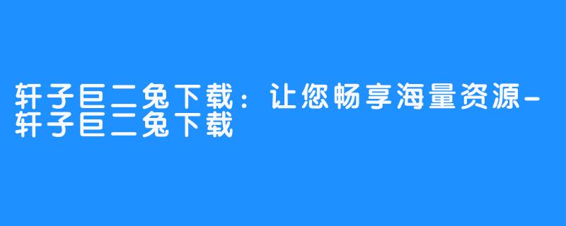 轩子巨二兔下载:让您畅享海量资源-轩子巨二兔下载