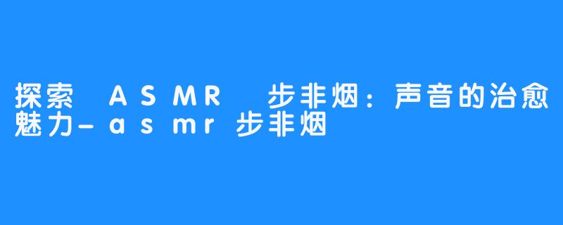 探索 ASMR 步非烟:声音的治愈魅力-asmr步非烟