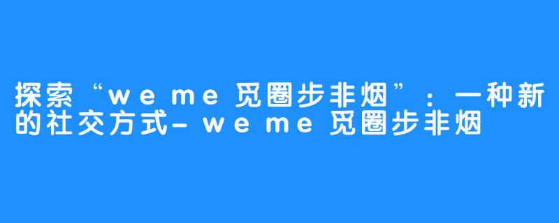 探索“weme觅圈步非烟”:一种新的社交方式-weme觅圈步非烟