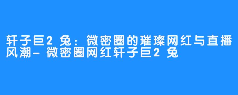 轩子巨2兔:微密圈的璀璨网红与直播风潮-微密圈网红轩子巨2兔