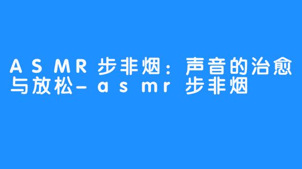 ASMR步非烟:声音的治愈与放松-asmr步非烟