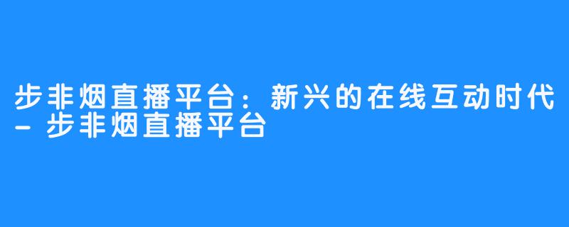步非烟直播平台:新兴的在线互动时代-步非烟直播平台