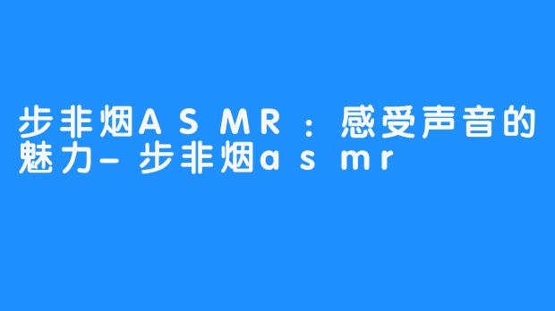 步非烟ASMR:感受声音的魅力-步非烟asmr