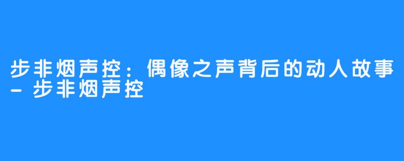 步非烟声控:偶像之声背后的动人故事-步非烟声控