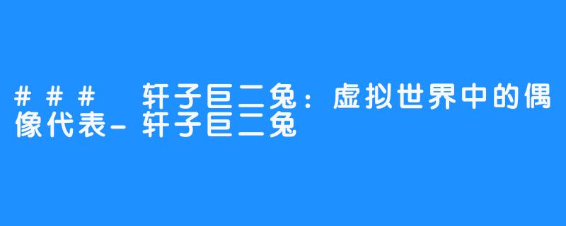 ### 轩子巨二兔：虚拟世界中的偶像代表-轩子巨二兔