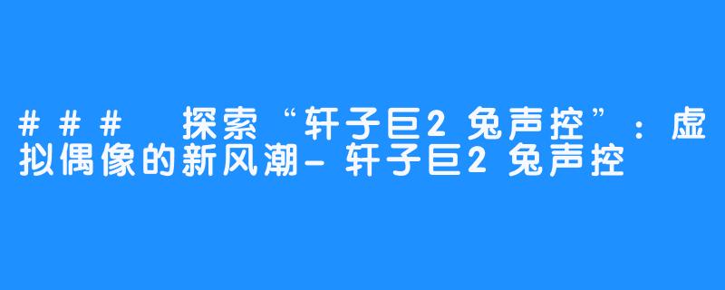 ### 探索“轩子巨2兔声控”:虚拟偶像的新风潮-轩子巨2兔声控