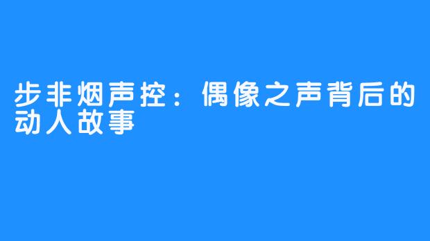 步非烟声控:偶像之声背后的动人故事