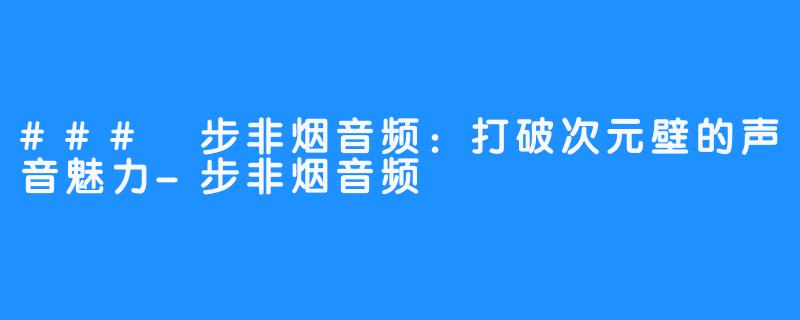 ### 步非烟音频:打破次元壁的声音魅力-步非烟音频