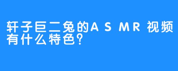 轩子巨二兔的ASMR视频有什么特色？