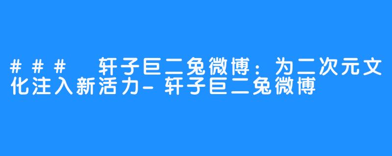 ### 轩子巨二兔微博:为二次元文化注入新活力-轩子巨二兔微博