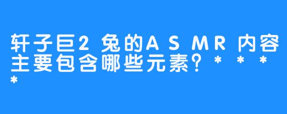 轩子巨2兔的ASMR内容主要包含哪些元素？****