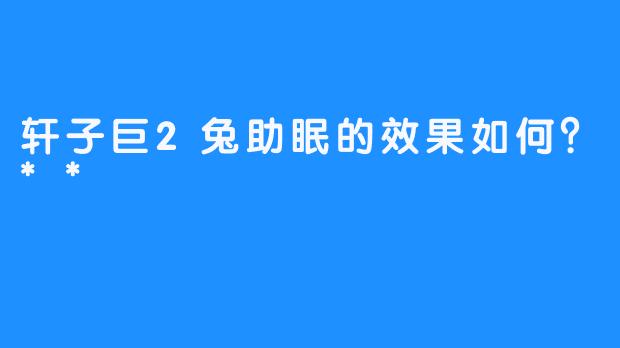 轩子巨2兔助眠的效果如何？**