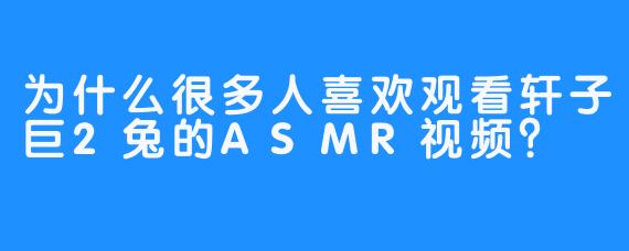 为什么很多人喜欢观看轩子巨2兔的ASMR视频？