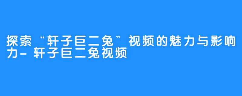 探索“轩子巨二兔”视频的魅力与影响力-轩子巨二兔视频