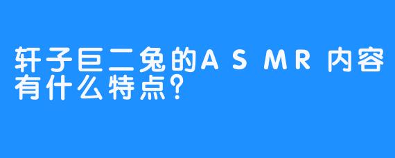 轩子巨二兔的ASMR内容有什么特点？