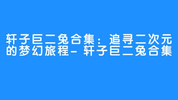 轩子巨二兔合集:追寻二次元的梦幻旅程-轩子巨二兔合集