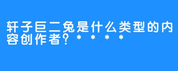轩子巨二兔是什么类型的内容创作者？****