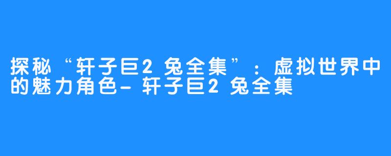 探秘“轩子巨2兔全集”:虚拟世界中的魅力角色-轩子巨2兔全集