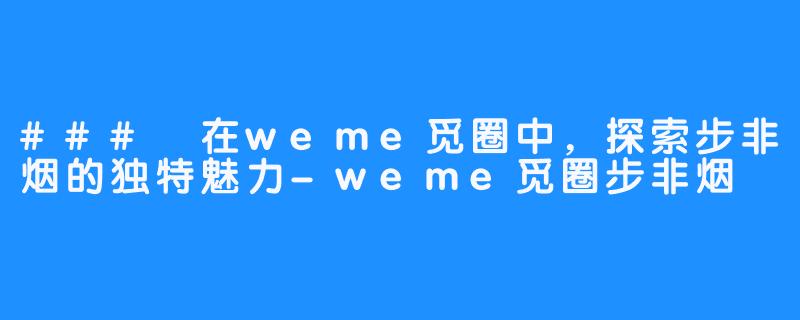 ### 在weme觅圈中，探索步非烟的独特魅力-weme觅圈步非烟
