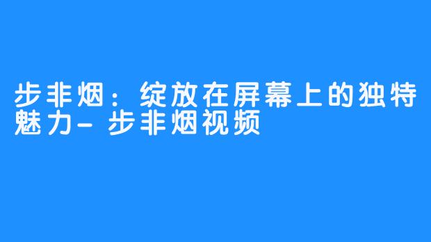 步非烟：绽放在屏幕上的独特魅力-步非烟视频