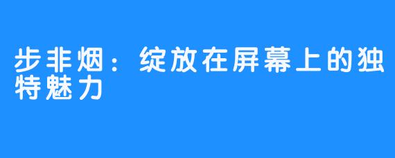 步非烟：绽放在屏幕上的独特魅力