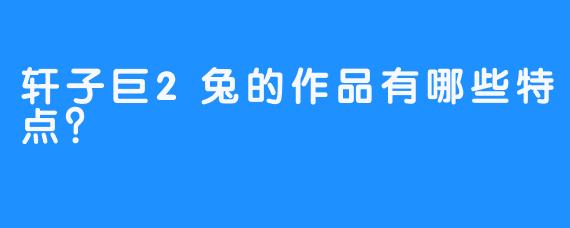轩子巨2兔的作品有哪些特点？