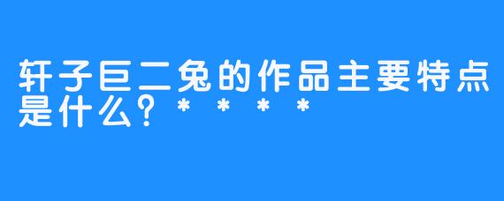轩子巨二兔的作品主要特点是什么？****