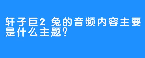 轩子巨2兔的音频内容主要是什么主题？  