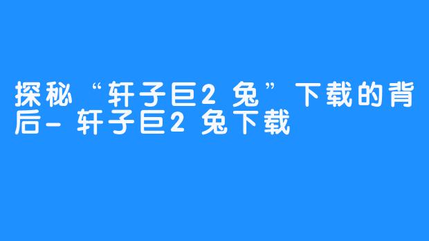 探秘“轩子巨2兔”下载的背后-轩子巨2兔下载