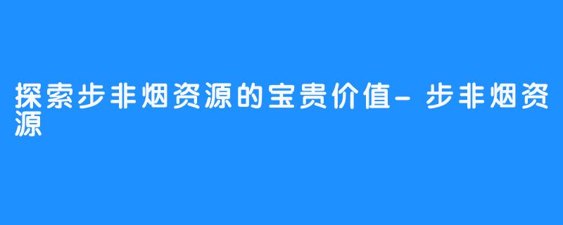 探索步非烟资源的宝贵价值-步非烟资源