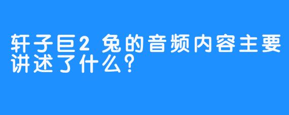 轩子巨2兔的音频内容主要讲述了什么？