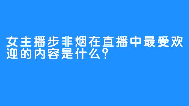 女主播步非烟在直播中最受欢迎的内容是什么？