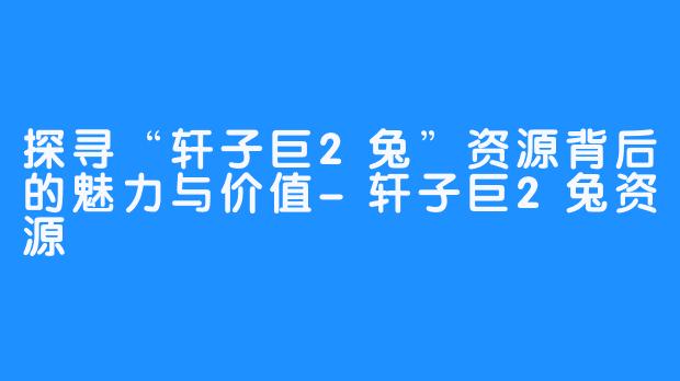 探寻“轩子巨2兔”资源背后的魅力与价值-轩子巨2兔资源