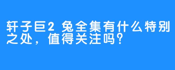 轩子巨2兔全集有什么特别之处，值得关注吗？