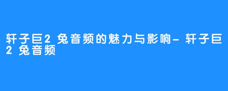 轩子巨2兔音频的魅力与影响-轩子巨2兔音频