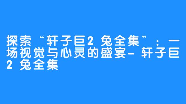 探索“轩子巨2兔全集”:一场视觉与心灵的盛宴-轩子巨2兔全集