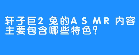 轩子巨2兔的ASMR内容主要包含哪些特色？