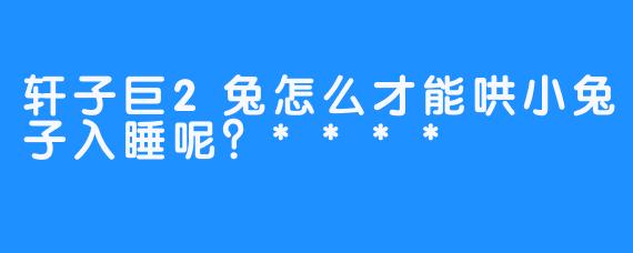 轩子巨2兔怎么才能哄小兔子入睡呢？****