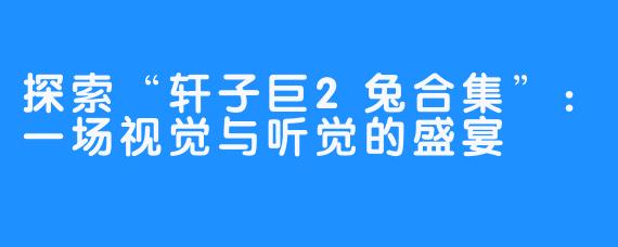 探索“轩子巨2兔合集”:一场视觉与听觉的盛宴