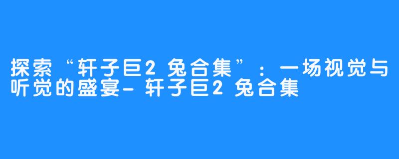 探索“轩子巨2兔合集”:一场视觉与听觉的盛宴-轩子巨2兔合集