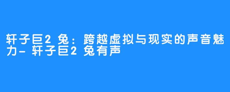 轩子巨2兔:跨越虚拟与现实的声音魅力-轩子巨2兔有声